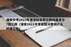 淮安中考2023年各学校录取分数线是多少?初三网（淮安2021中考录取分数线什么时候公布）