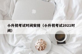 小升初考试时间安排（小升初考试2021时间）