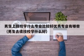 男生上技校学什么专业比较好优秀专业有哪些（男生去读技校学什么好）