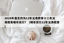 2024年是否改为12年义务教育十二年义务教育哪年实行？（明年实行12年义务教育）