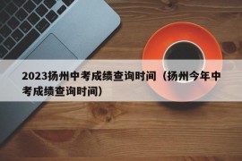 2023扬州中考成绩查询时间（扬州今年中考成绩查询时间）