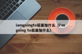 iamgoingto后面加什么（i'm going to后面加什么）