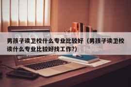 男孩子读卫校什么专业比较好（男孩子读卫校读什么专业比较好找工作?）