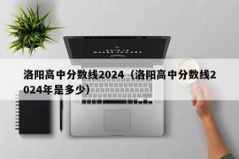 洛阳高中分数线2024（洛阳高中分数线2024年是多少）