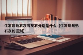 生石灰熟石灰石灰石分别是什么（生石灰与熟石灰的区别）