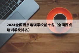 2024全国西点培训学校前十名（全国西点培训学校排名）