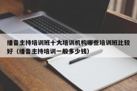 播音主持培训班十大培训机构哪些培训班比较好（播音主持培训一般多少钱）