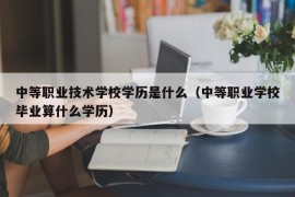 中等职业技术学校学历是什么（中等职业学校毕业算什么学历）