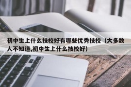 初中生上什么技校好有哪些优秀技校（大多数人不知道,初中生上什么技校好）