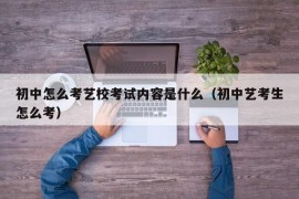 初中怎么考艺校考试内容是什么（初中艺考生怎么考）