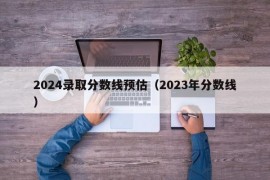 2024录取分数线预估（2023年分数线）