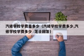 汽修学校学费是多少（汽修学校学费多少,汽修学校学费多少  芝士回答）