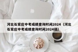 河北石家庄中考成绩查询时间2024（河北石家庄中考成绩查询时间2024级）