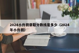 2024小升初录取分数线是多少（2024年小升初）