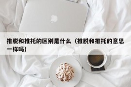 推脱和推托的区别是什么（推脱和推托的意思一样吗）