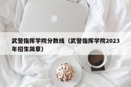 武警指挥学院分数线（武警指挥学院2023年招生简章）