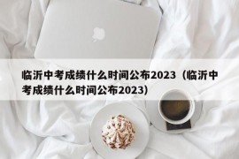 临沂中考成绩什么时间公布2023（临沂中考成绩什么时间公布2023）