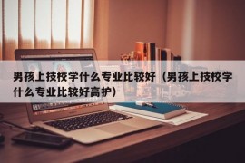 男孩上技校学什么专业比较好（男孩上技校学什么专业比较好高护）