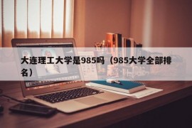 大连理工大学是985吗（985大学全部排名）