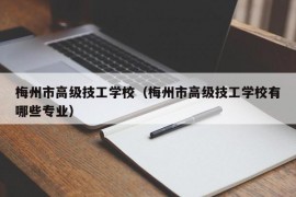 梅州市高级技工学校（梅州市高级技工学校有哪些专业）