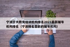 宁波十大教育培训机构排名2021最新辅导机构排名（宁波排名靠前的辅导机构）