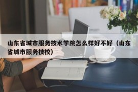 山东省城市服务技术学院怎么样好不好（山东省城市服务技校）