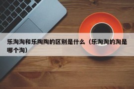 乐淘淘和乐陶陶的区别是什么（乐淘淘的淘是哪个淘）