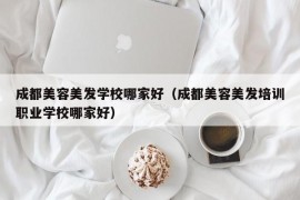 成都美容美发学校哪家好（成都美容美发培训职业学校哪家好）