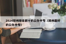 2024郑州排名前十的公办中专（郑州最好的公办中专）