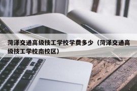 菏泽交通高级技工学校学费多少（菏泽交通高级技工学校南校区）