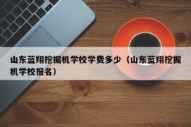 山东蓝翔挖掘机学校学费多少（山东蓝翔挖掘机学校报名）