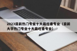 2023目前热门专业十大最吃香专业（目前大学热门专业十大最吃香专业）