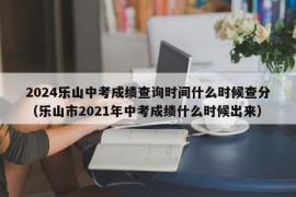 2024乐山中考成绩查询时间什么时候查分（乐山市2021年中考成绩什么时候出来）