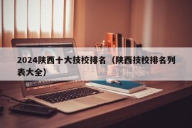 2024陕西十大技校排名（陕西技校排名列表大全）