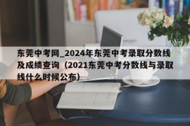 东莞中考网_2024年东莞中考录取分数线及成绩查询（2021东莞中考分数线与录取线什么时候公布）