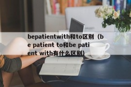 bepatientwith和to区别（be patient to和be patient with有什么区别）