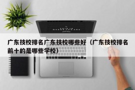 广东技校排名广东技校哪些好（广东技校排名前十的是哪些学校）