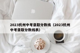 2023杭州中考录取分数线（2023杭州中考录取分数线表）