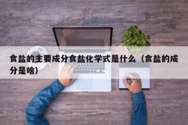 食盐的主要成分食盐化学式是什么（食盐的成分是啥）