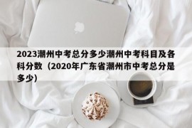 2023潮州中考总分多少潮州中考科目及各科分数（2020年广东省潮州市中考总分是多少）