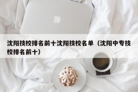 沈阳技校排名前十沈阳技校名单（沈阳中专技校排名前十）