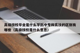 高级技校毕业是什么学历中专和高技的区别有哪些（高级技校是什么意思）