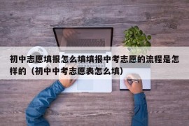 初中志愿填报怎么填填报中考志愿的流程是怎样的（初中中考志愿表怎么填）