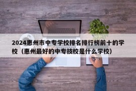 2024惠州市中专学校排名排行榜前十的学校（惠州最好的中专技校是什么学校）