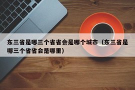 东三省是哪三个省省会是哪个城市（东三省是哪三个省省会是哪里）