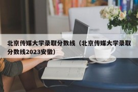 北京传媒大学录取分数线（北京传媒大学录取分数线2023安徽）