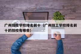 广州技校学校排名前十（广州技工学校排名前十的技校有哪些）