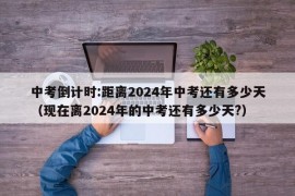 中考倒计时:距离2024年中考还有多少天（现在离2024年的中考还有多少天?）