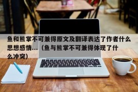 鱼和熊掌不可兼得原文及翻译表达了作者什么思想感情...（鱼与熊掌不可兼得体现了什么冲突）