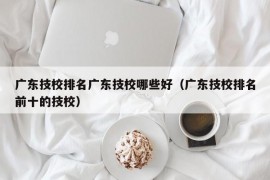 广东技校排名广东技校哪些好（广东技校排名前十的技校）